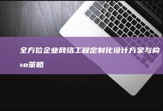 全方位企业网络工程定制化设计方案与构建策略